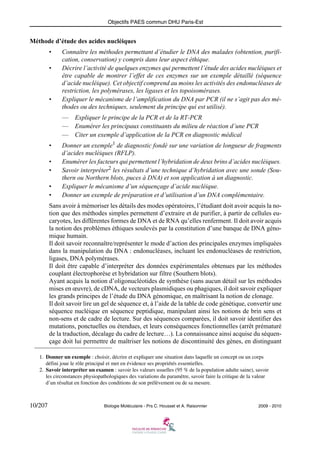 Objectifs PAES commun DHU Paris-Est

Méthode d’étude des acides nucléiques
•
•

•

Connaître les méthodes permettant d’étudier le DNA des malades (obtention, purification, conservation) y compris dans leur aspect éthique.
Décrire l’activité de quelques enzymes qui permettent l’étude des acides nucléiques et
être capable de montrer l’effet de ces enzymes sur un exemple détaillé (séquence
d’acide nucléique). Cet objectif comprend au moins les activités des endonucléases de
restriction, les polymérases, les ligases et les topoisomérases.
Expliquer le mécanisme de l’amplification du DNA par PCR (il ne s’agit pas des méthodes ou des techniques, seulement du principe qui est utilisé).
— Expliquer le principe de la PCR et de la RT-PCR
— Enumérer les principaux constituants du milieu de réaction d’une PCR
— Citer un exemple d’application de la PCR en diagnostic médical

•
•
•
•
•

Donner un exemple1 de diagnostic fondé sur une variation de longueur de fragments
d’acides nucléiques (RFLP).
Enumérer les facteurs qui permettent l’hybridation de deux brins d’acides nucléiques.
Savoir interpréter2 les résultats d’une technique d’hybridation avec une sonde (Southern ou Northern blots, puces à DNA) et son application à un diagnostic.
Expliquer le mécanisme d’un séquençage d’acide nucléique.
Donner un exemple de préparation et d’utilisation d’un DNA complémentaire.

Sans avoir à mémoriser les détails des modes opératoires, l’étudiant doit avoir acquis la notion que des méthodes simples permettent d’extraire et de purifier, à partir de cellules eucaryotes, les différentes formes de DNA et de RNA qu’elles renferment. Il doit avoir acquis
la notion des problèmes éthiques soulevés par la constitution d’une banque de DNA génomique humain.
Il doit savoir reconnaître/représenter le mode d’action des principales enzymes impliquées
dans la manipulation du DNA : endonucléases, incluant les endonucléases de restriction,
ligases, DNA polymérases.
Il doit être capable d’interpréter des données expérimentales obtenues par les méthodes
couplant électrophorèse et hybridation sur filtre (Southern blots).
Ayant acquis la notion d’oligonucléotides de synthèse (sans aucun détail sur les méthodes
mises en œuvre), de cDNA, de vecteurs plasmidiques ou phagiques, il doit savoir expliquer
les grands principes de l’étude du DNA génomique, en maîtrisant la notion de clonage.
Il doit savoir lire un gel de séquence et, à l’aide de la table de code génétique, convertir une
séquence nucléique en séquence peptidique, manipulant ainsi les notions de brin sens et
non-sens et de cadre de lecture. Sur des séquences comparées, il doit savoir identifier des
mutations, ponctuelles ou étendues, et leurs conséquences fonctionnelles (arrêt prématuré
de la traduction, décalage du cadre de lecture…). La connaissance ainsi acquise du séquençage doit lui permettre de maîtriser les notions de discontinuité des gènes, en distinguant
1. Donner un exemple : choisir, décrire et expliquer une situation dans laquelle un concept ou un corps
défini joue le rôle principal et met en évidence ses propriétés essentielles.
2. Savoir interpréter un examen : savoir les valeurs usuelles (95 % de la population adulte saine), savoir
les circonstances physiopathologiques des variations du paramètre, savoir faire la critique de la valeur
d’un résultat en fonction des conditions de son prélèvement ou de sa mesure.

10/207

Biologie Moléculaire - Prs C. Housset et A. Raisonnier

2009 - 2010

 