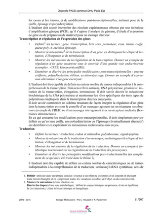 Objectifs PAES commun DHU Paris-Est

les exons et les introns, et de modifications post-transcriptionnelles, incluant pose de la
coiffe, épissage et polyadénylation.
L’étudiant doit savoir interpréter des résultats expérimentaux obtenus par une technique
d’amplification génique (PCR), qu’il s’agisse d’analyse du génome, d’étude d’expression
de gène ou de préparation de matériel pour un clonage ultérieur.
Transcription et régulation de l’expression des gènes
•
•
•

•

Définir1 les termes : gène, transcription, brin sens, promoteur, exon, intron, coiffe,
queue poly-A, excision-épissage.
Montrer le mécanisme2 de la transcription d’un gène, en distinguant les étapes d’initiation, d’élongation et de terminaison.
Montrer les mécanismes de la régulation de la transcription. Donner un exemple de
régulation d’un gène eucaryote sous le contrôle d’une grande voie endocrinienne
(exemples : CREB, GlucocorticoidRE).
Enumérer et décrire les principales modifications post-transcriptionnelles : enzyme
coiffante, polyadénylation, édition, excision-épissage. Donner un exemple d’expression alternative d’un gène eucaryote.

L’étudiant doit être capable de définir un certain nombre de termes indispensables à la compréhension de la transcription : brin sens et brin antisens, RNA polymérase, promoteur, initiation de la transcription, élongation, terminaison. Il doit savoir décrire le mécanisme
biochimique de la RNA polymérase et mentionner les rôles spécifiques des trois types de
polymérases impliquées dans la transcription chez les eucaryotes.
Il doit savoir commenter un schéma résumant de façon intégrée la régulation d’un gène
dont la transcription est sous le contrôle d’un messager agissant sur un récepteur membranaire (exemple de CREB) ou d’un messager interagissant avec un récepteur nucléaire (hormones stéroïdiennes).
En ce qui concerne les modifications post-transcriptionnelles, il doit simplement pouvoir
définir ce qu’est une coiffe, une polyadénylation ou l’épissage (éventuellement alternatif)
en identifiant et en explicitant les mécanismes moléculaires mis en jeu.
Traduction
•
•
•
•

Définir les termes : traduction, codon et anticodon, polyribosome, signal-peptide.
Montrer le mécanisme de la traduction d’un messager, en distinguant les étapes d’initiation, d’élongation et de terminaison.
Montrer les mécanismes de la régulation de la traduction. Donner un exemple d’antibiotique intervenant sur la régulation de la traduction des procaryotes.
Enumérer et décrire les principales modifications post-traductionnelles (en complément de ce qui aura été traité dans le thème 2)

L’étudiant doit être capable de définir un certain nombre de caractéristiques ou de termes
indispensables à la compréhension de la traduction : aminoacyl-tRNA synthétase, sens de
1. Définir : préciser dans une phrase concise l’essence d’un objet ou les limites d’un concept en excluant
toute notion étrangère et en comprenant toutes les variations possibles de l’objet ou du concept cerné.
2. Montrer le mécanisme (d’une réaction) ou
Décrire les étapes (d’une voie métabolique) : définir les corps chimiques en présence, écrire et équilibrer
la (les) réaction(s) ; faire le bilan chimique et énergétique.

2009 - 2010

Biologie Moléculaire - Prs C. Housset et A. Raisonnier

11/207

 