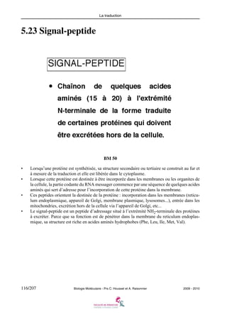 La traduction

5.23 Signal-peptide

BM 50
•
•

•

•

Lorsqu’une protéine est synthétisée, sa structure secondaire ou tertiaire se construit au fur et
à mesure de la traduction et elle est libérée dans le cytoplasme.
Lorsque cette protéine est destinée à être incorporée dans les membranes ou les organites de
la cellule, la partie codante du RNA messager commence par une séquence de quelques acides
aminés qui sert d’adresse pour l’incorporation de cette protéine dans la membrane.
Ces peptides orientent la destinée de la protéine : incorporation dans les membranes (reticulum endoplasmique, appareil de Golgi, membrane plasmique, lysosomes...), entrée dans les
mitochondries, excrétion hors de la cellule via l’appareil de Golgi, etc...
Le signal-peptide est un peptide d’adressage situé à l’extrémité NH2-terminale des protéines
à excréter. Parce que sa fonction est de pénétrer dans la membrane du reticulum endoplasmique, sa structure est riche en acides aminés hydrophobes (Phe, Leu, Ile, Met, Val).

116/207

Biologie Moléculaire - Prs C. Housset et A. Raisonnier

2009 - 2010

 