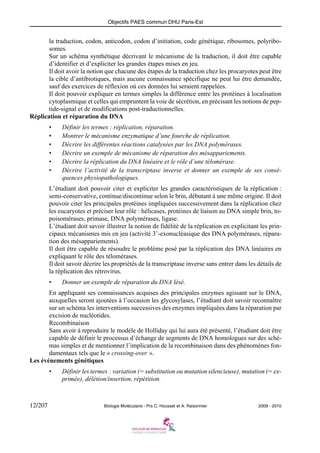 Objectifs PAES commun DHU Paris-Est

la traduction, codon, anticodon, codon d’initiation, code génétique, ribosomes, polyribosomes.
Sur un schéma synthétique décrivant le mécanisme de la traduction, il doit être capable
d’identifier et d’expliciter les grandes étapes mises en jeu.
Il doit avoir la notion que chacune des étapes de la traduction chez les procaryotes peut être
la cible d’antibiotiques, mais aucune connaissance spécifique ne peut lui être demandée,
sauf des exercices de réflexion où ces données lui seraient rappelées.
Il doit pouvoir expliquer en termes simples la différence entre les protéines à localisation
cytoplasmique et celles qui empruntent la voie de sécrétion, en précisant les notions de peptide-signal et de modifications post-traductionnelles.
Réplication et réparation du DNA
•
•
•
•
•
•

Définir les termes : réplication, réparation.
Montrer le mécanisme enzymatique d’une fourche de réplication.
Décrire les différentes réactions catalysées par les DNA polymérases.
Décrire un exemple de mécanisme de réparation des mésappariements.
Décrire la réplication du DNA linéaire et le rôle d’une télomérase.
Décrire l’activité de la transcriptase inverse et donner un exemple de ses conséquences physiopathologiques.

L’étudiant doit pouvoir citer et expliciter les grandes caractéristiques de la réplication :
semi-conservative, continue/discontinue selon le brin, débutant à une même origine. Il doit
pouvoir citer les principales protéines impliquées successivement dans la réplication chez
les eucaryotes et préciser leur rôle : hélicases, protéines de liaison au DNA simple brin, topoisomérases, primase, DNA polymérases, ligase.
L’étudiant doit savoir illustrer la notion de fidélité de la réplication en explicitant les principaux mécanismes mis en jeu (activité 3’-exonucléasique des DNA polymérases, réparation des mésappariements).
Il doit être capable de résoudre le problème posé par la réplication des DNA linéaires en
expliquant le rôle des télomérases.
Il doit savoir décrire les propriétés de la transcriptase inverse sans entrer dans les détails de
la réplication des rétrovirus.
•

Donner un exemple de réparation du DNA lésé.

En appliquant ses connaissances acquises des principales enzymes agissant sur le DNA,
auxquelles seront ajoutées à l’occasion les glycosylases, l’étudiant doit savoir reconnaître
sur un schéma les interventions successives des enzymes impliquées dans la réparation par
excision de nucléotides.
Recombinaison
Sans avoir à reproduire le modèle de Holliday qui lui aura été présenté, l’étudiant doit être
capable de définir le processus d’échange de segments de DNA homologues sur des schémas simples et de mentionner l’implication de la recombinaison dans des phénomènes fondamentaux tels que le « crossing-over ».
Les événements génétiques
•

12/207

Définir les termes : variation (= substitution ou mutation silencieuse), mutation (= exprimée), délétion/insertion, répétition.

Biologie Moléculaire - Prs C. Housset et A. Raisonnier

2009 - 2010

 