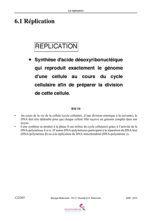 La réplication

6.1 Réplication

BM 54
•

•

Au cours de la vie de la cellule (cycle cellulaire, d’une division mitotique à la suivante), le
DNA doit être dédoublé pour que chaque cellule fille reçoive un génome complet dans son
noyau.
Cette synthèse se produit à la phase S (au milieu du cycle cellulaire) grâce à l’activité de la
DNA-polymérase δ et α. D’autres DNA-polymérases participent à la réparation du DNA lésé
(DNA-polymérase β) ou à la réplication du DNA mitochondrial (DNA-polymérase γ).

122/207

Biologie Moléculaire - Prs C. Housset et A. Raisonnier

2009 - 2010

 
