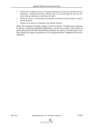 Objectifs PAES commun DHU Paris-Est

•

•
•

Donner des exemples parmi les événements génétiques suivants qui aboutissent à une
pathologie : mutation ponctuelle, délétion (avec ou sans décalage du cadre de lecture), épissage défectueux, répétitions de triplet.
Définir les termes : transposition, pseudogène, conversion de gène, famille ou superfamille de gènes.
Donner un exemple de l’évolution d’une famille de gènes.

Grâce à des exemples de famille de gènes et de leur évolution ; l’étudiant devra expliciter
le rôle des évènements génétiques (duplications, conversions de gènes, inactivations de
gènes) dans la diversification du patrimoine génétique des espèces, et montrer quels avantages sélectifs les espèces acquièrent avec ces changements pour l’adaptation à leur environnement.

2009 - 2010

Biologie Moléculaire - Prs C. Housset et A. Raisonnier

13/207

 