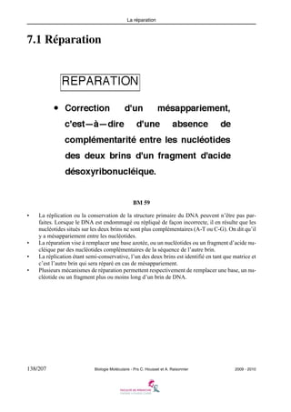 La réparation

7.1 Réparation

BM 59
•

•
•
•

La réplication ou la conservation de la structure primaire du DNA peuvent n’être pas parfaites. Lorsque le DNA est endommagé ou répliqué de façon incorrecte, il en résulte que les
nucléotides situés sur les deux brins ne sont plus complémentaires (A-T ou C-G). On dit qu’il
y a mésappariement entre les nucléotides.
La réparation vise à remplacer une base azotée, ou un nucléotides ou un fragment d’acide nucléique par des nucléotides complémentaires de la séquence de l’autre brin.
La réplication étant semi-conservative, l’un des deux brins est identifié en tant que matrice et
c’est l’autre brin qui sera réparé en cas de mésappariement.
Plusieurs mécanismes de réparation permettent respectivement de remplacer une base, un nucléotide ou un fragment plus ou moins long d’un brin de DNA.

138/207

Biologie Moléculaire - Prs C. Housset et A. Raisonnier

2009 - 2010

 