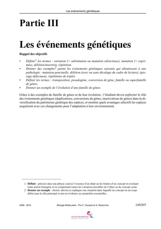 Les événements génétiques

Partie III
Les événements génétiques
Rappel des objectifs
•
•

•
•

Définir1 les termes : variation (= substitution ou mutation silencieuse), mutation (= exprimée), délétion/insertion, répétition.
Donner des exemples2 parmi les événements génétiques suivants qui aboutissent à une
pathologie : mutation ponctuelle, délétion (avec ou sans décalage du cadre de lecture), épissage défectueux, répétitions de triplet.
Définir les termes : transposition, pseudogène, conversion de gène, famille ou superfamille
de gènes.
Donner un exemple de l’évolution d’une famille de gènes.

Grâce à des exemples de famille de gènes et de leur évolution ; l’étudiant devra expliciter le rôle
des évènements génétiques (duplications, conversions de gènes, inactivations de gènes) dans la diversification du patrimoine génétique des espèces, et montrer quels avantages sélectifs les espèces
acquièrent avec ces changements pour l’adaptation à leur environnement.

1. Définir : préciser dans une phrase concise l’essence d’un objet ou les limites d’un concept en excluant
toute notion étrangère et en comprenant toutes les variations possibles de l’objet ou du concept cerné.
2. Donner un exemple : choisir, décrire et expliquer une situation dans laquelle un concept ou un corps
défini joue le rôle principal et met en évidence ses propriétés essentielles.

2009 - 2010

Biologie Moléculaire - Prs C. Housset et A. Raisonnier

149/207

 