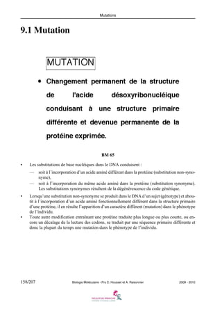 Mutations

9.1 Mutation

BM 65
•

Les substitutions de base nucléiques dans le DNA conduisent :
—

soit à l’incorporation d’un acide aminé différent dans la protéine (substitution non-synonyme),
— soit à l’incorporation du même acide aminé dans la protéine (substitution synonyme).
Les substitutions synonymes résultent de la dégénérescence du code génétique.

•

•

Lorsqu’une substitution non-synonyme se produit dans le DNA d’un sujet (génotype) et aboutit à l’incorporation d’un acide aminé fonctionnellement différent dans la structure primaire
d’une protéine, il en résulte l’apparition d’un caractère différent (mutation) dans le phénotype
de l’individu.
Toute autre modification entraînant une protéine traduite plus longue ou plus courte, ou encore un décalage de la lecture des codons, se traduit par une séquence primaire différente et
donc la plupart du temps une mutation dans le phénotype de l’individu.

158/207

Biologie Moléculaire - Prs C. Housset et A. Raisonnier

2009 - 2010

 