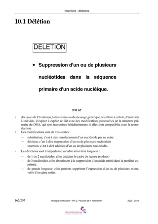 Insertions - délétions

10.1 Délétion

BM 67
•

•

Au cours de l’évolution, la transmission du message génétique de cellule à cellule, d’individu
à individu, d’espèce à espèce se fait avec des modifications ponctuelles de la structure primaire du DNA, qui sont transmises héréditairement si elles sont compatibles avec la reproduction.
Ces modifications sont de trois sortes :
—
—
—

•

substitution, c’est à dire remplacement d’un nucléotide par un autre
délétion, c’est à dire suppression d’un ou de plusieurs nucléotides
insertion, c’est à dire addition d’un ou de plusieurs nucléotides.

Les délétions sont d’importance variable selon leur longueur :
—
—

de 1 ou 2 nucléotides, elles décalent le cadre de lecture (codons)
de 3 nucléotides, elles aboutissent à la suppression d’un acide aminé dans la protéine exprimée
— de grande longueur, elles peuvent supprimer l’expression d’un ou de plusieurs exons,
voire d’un gène entier.

162/207

Biologie Moléculaire - Prs C. Housset et A. Raisonnier

2009 - 2010

 