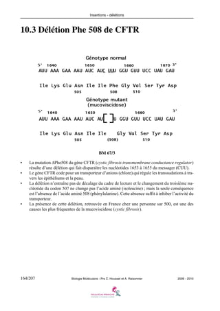 Insertions - délétions

10.3 Délétion Phe 508 de CFTR

BM 67/3
•
•
•

•

La mutation ΔPhe508 du gène CFTR (cystic fibrosis transmembrane conductance regulator)
résulte d’une délétion qui fait disparaître les nucléotides 1653 à 1655 du messager (CUU).
Le gène CFTR code pour un transporteur d’anions (chlore) qui régule les transsudations à travers les épithéliums et la peau.
La délétion n’entraîne pas de décalage du cadre de lecture et le changement du troisième nucléotide du codon 507 ne change pas l’acide aminé (isoleucine) ; mais la seule conséquence
est l’absence de l’acide aminé 508 (phénylalanine). Cette absence suffit à inhiber l’activité du
transporteur.
La présence de cette délétion, retrouvée en France chez une personne sur 500, est une des
causes les plus fréquentes de la mucoviscidose (cystic fibrosis).

164/207

Biologie Moléculaire - Prs C. Housset et A. Raisonnier

2009 - 2010

 