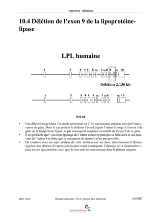 Insertions - délétions

10.4 Délétion de l’exon 9 de la lipoprotéinelipase

BM 68
•

•
•

Une délétion large (dans l’exemple représenté ici 2136 nucléotides) entraîne souvent l’inactivation du gène. Dans le cas présent la délétion s’étend depuis l’intron 8 jusqu’à l’intron 9 du
gène de la lipoprotéine lipase, et par conséquent supprime la totalité de l’exon 9 de ce gène.
Il est probable que l’excision épissage de l’intron coupé ne peut pas se faire avec le site receveur de l’intron 9 et donc que la maturation du transcrit n’est pas possible.
On constate chez un sujet porteur de cette délétion sur ses deux chromosomes 8 (homozygote), une absence d’expression du gène et par conséquent, l’absence de la lipoprotéine lipase en tant que protéine, ainsi que de son activité enzymatique dans le plasma sanguin.

2009 - 2010

Biologie Moléculaire - Prs C. Housset et A. Raisonnier

165/207

 