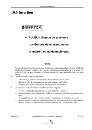Insertions - délétions

10.6 Insertion

BM 70
•

•

Au cours de l’évolution, la transmission du message génétique de cellule à cellule, d’individu
à individu, d’espèce à espèce se fait avec des modifications ponctuelles de la structure primaire du DNA, qui sont transmises héréditairement si elles sont compatibles avec la reproduction.
Ces modifications sont de trois sortes :
—
—
—

•

substitution, c’est à dire remplacement d’un nucléotide par un autre
délétion, c’est à dire suppression d’un ou de plusieurs nucléotides
insertion, c’est à dire addition d’un ou de plusieurs nucléotides.

Les insertions sont d’importance variable selon leur longueur :
—
—

de 1 ou 2 nucléotides, elles décalent le cadre de lecture (codons)
de 3 nucléotides, elles aboutissent à l’addition d’un acide aminé dans la protéine exprimée
— de grande longueur, elles peuvent modifier complètement la traduction des exons
— dans les introns ou dans les exons non-traduits, on rencontre souvent de longues insertions de structure variable qui sont sans effet apparent sur l’expression du gène.

2009 - 2010

Biologie Moléculaire - Prs C. Housset et A. Raisonnier

167/207

 