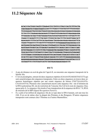 Transpositions

11.2 Séquence Alu

BM 72
•
•

•

A peu de distance en aval du gène de l’apoA-II, on rencontre une séquence transposée de la
famille Alu.
C’est un pseudogène, entouré de deux séquences répétées (GAAAATGAGGGTACCCT) qui
sont caractéristiques des séquences transposées. Entre ces deux séquences on trouve deux séquences homologues séparées par une courte séquence de liaison (TACTAAAAATACAAAAATTA). Plusieurs sites caractérisent encore cette séquence Alu : site d’initiation de
la RNA-polymérase III, site de restriction de l’enzyme Alu I (d’où le nom de séquence Alu),
queue poly-A. La séquence Alu résulte d’une transposition de la séquence du RNA 7 S, RNA
de structure de la SRP (Signal Recognition Particle).
Il y a près d’un million de séquences Alu de ce type dans le DNA humain, soit une tous les
4 kb. Il en est de même chez la plupart des Primates et des Rongeurs. D’autres séquences
transposées sont connues chez l’Homme ou d’autres Mammifères.

2009 - 2010

Biologie Moléculaire - Prs C. Housset et A. Raisonnier

171/207

 
