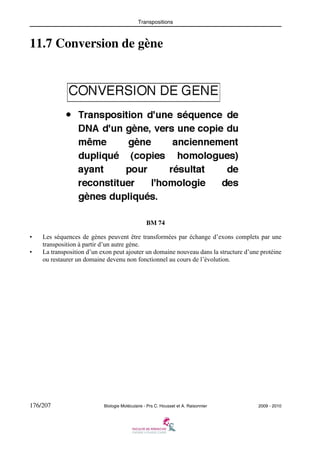 Transpositions

11.7 Conversion de gène

BM 74
•
•

Les séquences de gènes peuvent être transformées par échange d’exons complets par une
transposition à partir d’un autre gène.
La transposition d’un exon peut ajouter un domaine nouveau dans la structure d’une protéine
ou restaurer un domaine devenu non fonctionnel au cours de l’évolution.

176/207

Biologie Moléculaire - Prs C. Housset et A. Raisonnier

2009 - 2010

 