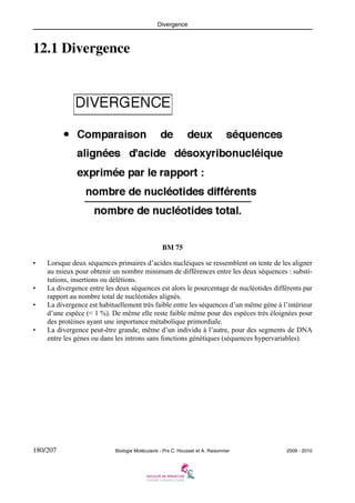 Divergence

12.1 Divergence

BM 75
•

•
•

•

Lorsque deux séquences primaires d’acides nucléiques se ressemblent on tente de les aligner
au mieux pour obtenir un nombre minimum de différences entre les deux séquences : substitutions, insertions ou délétions.
La divergence entre les deux séquences est alors le pourcentage de nucléotides différents par
rapport au nombre total de nucléotides alignés.
La divergence est habituellement très faible entre les séquences d’un même gène à l’intérieur
d’une espèce (< 1 %). De même elle reste faible même pour des espèces très éloignées pour
des protéines ayant une importance métabolique primordiale.
La divergence peut-être grande, même d’un individu à l’autre, pour des segments de DNA
entre les gènes ou dans les introns sans fonctions génétiques (séquences hypervariables).

180/207

Biologie Moléculaire - Prs C. Housset et A. Raisonnier

2009 - 2010

 