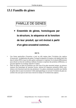 Familles de gènes

13.1 Famille de gènes

BM 76
•

•

Une forme particulière d’insertion a joué un rôle majeur dans l’évolution des espèces
d’eucaryotes : la duplication des gènes. Lorsque la séquence d’un gène a été répétée deux fois
dans le même DNA et que les deux gènes continuent à s’exprimer, ils évoluent différemment
pour aboutir au bout de nombreux millions d’années à exprimer des protéines différentes, ce
qui peut apporter un avantage sélectif à l’espèce.
Dans les gènes ou dans les protéines qui sont issus d’un gène ancestral unique, on retrouve
toujours une homologie de structure (exons, introns) de séquences primaires (DNA, protéines) et de fonctions (activités des protéines). Ces gènes constituent ensemble une famille
de gènes dont on peut reconstruire l’arbre phylogénétique en suivant l’évolution du gène ancestral et de ceux qui en sont issus à travers le temps et l’évolution des espèces.

182/207

Biologie Moléculaire - Prs C. Housset et A. Raisonnier

2009 - 2010

 