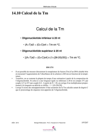 Méthodes d’étude

14.10 Calcul de la Tm

BM 17/1
•

•

•

Il est possible de mesurer directement la température de fusion (Tm) d’un DNA double brin
en mesurant l’augmentation de l’absorbance de la solution à 260 nm en fonction de la température.
Toutefois, on se contente la plupart du temps d’une estimation à partir de la composition de
l’oligonucléotide. Si celui-ci a une longueur égale ou inférieure à 20 nt on compte 2°C par
couple A:T et 4°C par couple G:C. A partir de N = 20, on corrige d’un multiplicateur proportionnel à la longueur au delà de ce chiffre : 1 + [(N-20)/20].
Lorsqu’il existe des mésappariements il faut soustraire de la Tm calculée autant de degrés C
que le pourcentage de séquence non-appariée de l’oligonucléotide.

2009 - 2010

Biologie Moléculaire - Prs C. Housset et A. Raisonnier

197/207

 