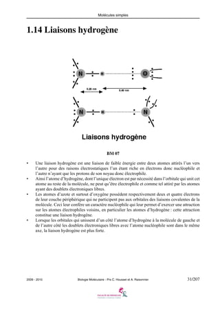 Molécules simples

1.14 Liaisons hydrogène

BM 07
•

•

•

•

Une liaison hydrogène est une liaison de faible énergie entre deux atomes attirés l’un vers
l’autre pour des raisons électrostatiques l’un étant riche en électrons donc nucléophile et
l’autre n’ayant que les protons de son noyau donc électrophile.
Ainsi l’atome d’hydrogène, dont l’unique électron est par nécessité dans l’orbitale qui unit cet
atome au reste de la molécule, ne peut qu’être électrophile et comme tel attiré par les atomes
ayant des doublets électroniques libres.
Les atomes d’azote et surtout d’oxygène possèdent respectivement deux et quatre électrons
de leur couche périphérique qui ne participent pas aux orbitales des liaisons covalentes de la
molécule. Ceci leur confère un caractère nucléophile qui leur permet d’exercer une attraction
sur les atomes électrophiles voisins, en particulier les atomes d’hydrogène : cette attraction
constitue une liaison hydrogène.
Lorsque les orbitales qui unissent d’un côté l’atome d’hydrogène à la molécule de gauche et
de l’autre côté les doublets électroniques libres avec l’atome nucléophile sont dans le même
axe, la liaison hydrogène est plus forte.

2009 - 2010

Biologie Moléculaire - Prs C. Housset et A. Raisonnier

31/207

 