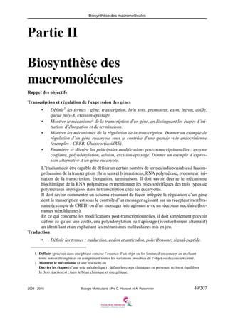 Biosynthèse des macromolécules

Partie II
Biosynthèse des
macromolécules
Rappel des objectifs
Transcription et régulation de l’expression des gènes
•
•
•

•

Définir1 les termes : gène, transcription, brin sens, promoteur, exon, intron, coiffe,
queue poly-A, excision-épissage.
Montrer le mécanisme2 de la transcription d’un gène, en distinguant les étapes d’initiation, d’élongation et de terminaison.
Montrer les mécanismes de la régulation de la transcription. Donner un exemple de
régulation d’un gène eucaryote sous le contrôle d’une grande voie endocrinienne
(exemples : CREB, GlucocorticoidRE).
Enumérer et décrire les principales modifications post-transcriptionnelles : enzyme
coiffante, polyadénylation, édition, excision-épissage. Donner un exemple d’expression alternative d’un gène eucaryote.

L’étudiant doit être capable de définir un certain nombre de termes indispensables à la compréhension de la transcription : brin sens et brin antisens, RNA polymérase, promoteur, initiation de la transcription, élongation, terminaison. Il doit savoir décrire le mécanisme
biochimique de la RNA polymérase et mentionner les rôles spécifiques des trois types de
polymérases impliquées dans la transcription chez les eucaryotes.
Il doit savoir commenter un schéma résumant de façon intégrée la régulation d’un gène
dont la transcription est sous le contrôle d’un messager agissant sur un récepteur membranaire (exemple de CREB) ou d’un messager interagissant avec un récepteur nucléaire (hormones stéroïdiennes).
En ce qui concerne les modifications post-transcriptionnelles, il doit simplement pouvoir
définir ce qu’est une coiffe, une polyadénylation ou l’épissage (éventuellement alternatif)
en identifiant et en explicitant les mécanismes moléculaires mis en jeu.
Traduction
•

Définir les termes : traduction, codon et anticodon, polyribosome, signal-peptide.

1. Définir : préciser dans une phrase concise l’essence d’un objet ou les limites d’un concept en excluant
toute notion étrangère et en comprenant toutes les variations possibles de l’objet ou du concept cerné.
2. Montrer le mécanisme (d’une réaction) ou
Décrire les étapes (d’une voie métabolique) : définir les corps chimiques en présence, écrire et équilibrer
la (les) réaction(s) ; faire le bilan chimique et énergétique.

2009 - 2010

Biologie Moléculaire - Prs C. Housset et A. Raisonnier

49/207

 