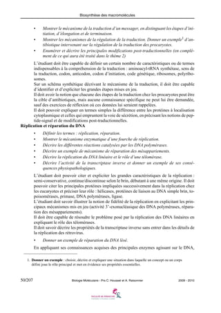 Biosynthèse des macromolécules

•
•
•

Montrer le mécanisme de la traduction d’un messager, en distinguant les étapes d’initiation, d’élongation et de terminaison.
Montrer les mécanismes de la régulation de la traduction. Donner un exemple1 d’antibiotique intervenant sur la régulation de la traduction des procaryotes.
Enumérer et décrire les principales modifications post-traductionnelles (en complément de ce qui aura été traité dans le thème 2)

L’étudiant doit être capable de définir un certain nombre de caractéristiques ou de termes
indispensables à la compréhension de la traduction : aminoacyl-tRNA synthétase, sens de
la traduction, codon, anticodon, codon d’initiation, code génétique, ribosomes, polyribosomes.
Sur un schéma synthétique décrivant le mécanisme de la traduction, il doit être capable
d’identifier et d’expliciter les grandes étapes mises en jeu.
Il doit avoir la notion que chacune des étapes de la traduction chez les procaryotes peut être
la cible d’antibiotiques, mais aucune connaissance spécifique ne peut lui être demandée,
sauf des exercices de réflexion où ces données lui seraient rappelées.
Il doit pouvoir expliquer en termes simples la différence entre les protéines à localisation
cytoplasmique et celles qui empruntent la voie de sécrétion, en précisant les notions de peptide-signal et de modifications post-traductionnelles.
Réplication et réparation du DNA
•
•
•
•
•
•

Définir les termes : réplication, réparation.
Montrer le mécanisme enzymatique d’une fourche de réplication.
Décrire les différentes réactions catalysées par les DNA polymérases.
Décrire un exemple de mécanisme de réparation des mésappariements.
Décrire la réplication du DNA linéaire et le rôle d’une télomérase.
Décrire l’activité de la transcriptase inverse et donner un exemple de ses conséquences physiopathologiques.

L’étudiant doit pouvoir citer et expliciter les grandes caractéristiques de la réplication :
semi-conservative, continue/discontinue selon le brin, débutant à une même origine. Il doit
pouvoir citer les principales protéines impliquées successivement dans la réplication chez
les eucaryotes et préciser leur rôle : hélicases, protéines de liaison au DNA simple brin, topoisomérases, primase, DNA polymérases, ligase.
L’étudiant doit savoir illustrer la notion de fidélité de la réplication en explicitant les principaux mécanismes mis en jeu (activité 3’-exonucléasique des DNA polymérases, réparation des mésappariements).
Il doit être capable de résoudre le problème posé par la réplication des DNA linéaires en
expliquant le rôle des télomérases.
Il doit savoir décrire les propriétés de la transcriptase inverse sans entrer dans les détails de
la réplication des rétrovirus.
•

Donner un exemple de réparation du DNA lésé.

En appliquant ses connaissances acquises des principales enzymes agissant sur le DNA,
1. Donner un exemple : choisir, décrire et expliquer une situation dans laquelle un concept ou un corps
défini joue le rôle principal et met en évidence ses propriétés essentielles.

50/207

Biologie Moléculaire - Prs C. Housset et A. Raisonnier

2009 - 2010

 
