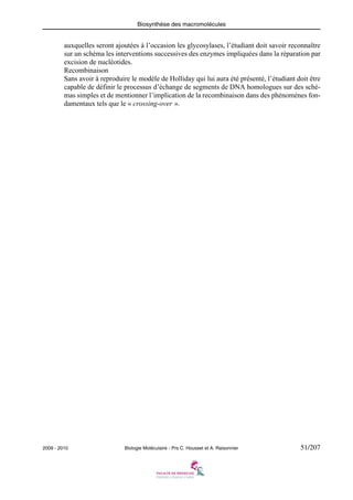 Biosynthèse des macromolécules

auxquelles seront ajoutées à l’occasion les glycosylases, l’étudiant doit savoir reconnaître
sur un schéma les interventions successives des enzymes impliquées dans la réparation par
excision de nucléotides.
Recombinaison
Sans avoir à reproduire le modèle de Holliday qui lui aura été présenté, l’étudiant doit être
capable de définir le processus d’échange de segments de DNA homologues sur des schémas simples et de mentionner l’implication de la recombinaison dans des phénomènes fondamentaux tels que le « crossing-over ».

2009 - 2010

Biologie Moléculaire - Prs C. Housset et A. Raisonnier

51/207

 