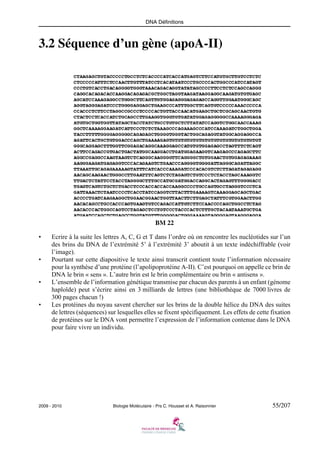 DNA Définitions

3.2 Séquence d’un gène (apoA-II)

BM 22
•

•

•

•

Ecrire à la suite les lettres A, C, G et T dans l’ordre où on rencontre les nucléotides sur l’un
des brins du DNA de l’extrémité 5’ à l’extrémité 3’ aboutit à un texte indéchiffrable (voir
l’image).
Pourtant sur cette diapositive le texte ainsi transcrit contient toute l’information nécessaire
pour la synthèse d’une protéine (l’apolipoprotéine A-II). C’est pourquoi on appelle ce brin de
DNA le brin « sens ». L’autre brin est le brin complémentaire ou brin « antisens ».
L’ensemble de l’information génétique transmise par chacun des parents à un enfant (génome
haploïde) peut s’écrire ainsi en 3 milliards de lettres (une bibliothèque de 7000 livres de
300 pages chacun !)
Les protéines du noyau savent chercher sur les brins de la double hélice du DNA des suites
de lettres (séquences) sur lesquelles elles se fixent spécifiquement. Les effets de cette fixation
de protéines sur le DNA vont permettre l’expression de l’information contenue dans le DNA
pour faire vivre un individu.

2009 - 2010

Biologie Moléculaire - Prs C. Housset et A. Raisonnier

55/207

 