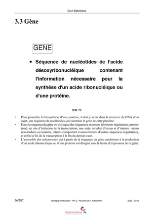 DNA Définitions

3.3 Gène

BM 23
•
•

•

Pour permettre la biosynthèse d’une protéine, il doit y avoir dans la structure du DNA d’un
sujet, une séquence de nucléotides qui constitue le gène de cette protéine.
Dans la séquence du gène on distingue des séquences en amont (éléments régulateurs, promoteur), un site d’initiation de la transcription, une suite variable d’exons et d’introns : exons
non-traduits ou traduits, introns comportant éventuellement d’autres séquences régulatrices,
et enfin la fin de la transcription à la fin du dernier exon.
L’ensemble des mécanismes qui à partir de la séquence du gène conduisent à la production
d’un acide ribonucléique ou d’une protéine est désigné sous le terme d’expression de ce gène.

56/207

Biologie Moléculaire - Prs C. Housset et A. Raisonnier

2009 - 2010

 
