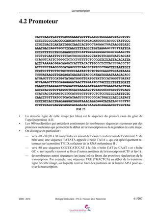 La transcription

4.2 Promoteur

BM 25
•
•
•

La dernière ligne de cette image (en bleu) est la séquence du premier exon du gène de
l’apolipoprotéine A-II.
Les 900 nucléotides qui précèdent contiennent de nombreuses séquences reconnues par des
protéines nucléaires qui permettent le début de la transcription ou la régulation de cette étape.
On distingue en particulier :
—

vers -20 -30 (20 à 30 nucléotides en amont de l’exon 1 en direction de l’extrémité 5’ du
brin sens) une séquence TATATA appelée « boîte TATA », qui est spécifiquement reconnue par la protéine TFIID, cofacteur de la RNA-polymérase II ;
— vers -80 une séquence GGCCCATCCAT à la fois « boîte CAT ou CAAT » et « boîte
GC », sur laquelle viennent se fixer d’autres protéines de la transcription (CTF et Sp-1) ;
— de nombreuses autres séquences (en jaune) où se fixent des protéines régulatrices de la
transcription. Par exemple, une séquence TRE (TGACTCA) au début de la troisième
ligne de cette image, sur laquelle vont se fixer des protéines de la famille AP-1 pour activer la transcription.

2009 - 2010

Biologie Moléculaire - Prs C. Housset et A. Raisonnier

61/207

 