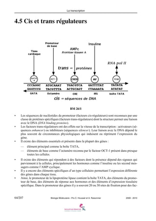 La transcription

4.5 Cis et trans régulateurs

BM 26/1
•

•

•

Les séquences de nucléotides du promoteur (facteurs cis-régulateurs) sont reconnues par une
classe de protéines spécifiques (facteurs trans-régulateurs) dont la structure permet une liaison
avec le DNA (DNA binding proteins).
Les facteurs trans-régulateurs ont des effets sur la vitesse de la transcription : activateurs (séquences enhancer) ou inhibiteurs (séquences silencer). Leur liaison avec le DNA dépend le
plus souvent de circonstances physiologiques qui induisent ou répriment l’expression du
gène.
Il existe des éléments essentiels et présents dans la plupart des gènes :
—
—

•

•
•

élément principal comme la boîte TATA,
éléments de base comme l’octamère reconnu par le facteur OCT-1 présent dans presque
toutes les cellules.

Il existe des éléments qui répondent à des facteurs dont la présence dépend des signaux qui
parviennent à la cellules, principalement les hormones comme l’insuline ou les second messagers comme l’AMP cyclique.
Il y a encore des éléments spécifiques d’un type cellulaire permettant l’expression différente
des gènes dans chaque tissu.
Ainsi, le promoteur de la lipoprotéine lipase contient la boîte TATA, des éléments du promoteur de base, des éléments de réponse aux hormones et des éléments d’expression tissulaire
spécifique. Dans le promoteur des gènes il y a souvent 20 ou 30 sites de fixation pour des fac-

64/207

Biologie Moléculaire - Prs C. Housset et A. Raisonnier

2009 - 2010

 