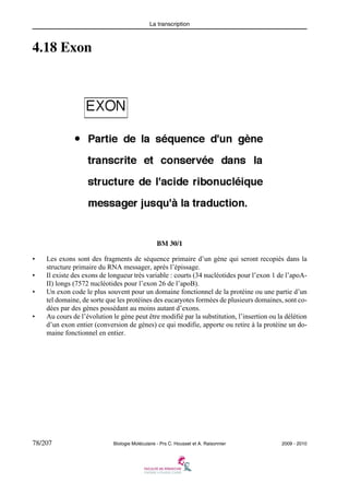 La transcription

4.18 Exon

BM 30/1
•
•
•

•

Les exons sont des fragments de séquence primaire d’un gène qui seront recopiés dans la
structure primaire du RNA messager, après l’épissage.
Il existe des exons de longueur très variable : courts (34 nucléotides pour l’exon 1 de l’apoAII) longs (7572 nucléotides pour l’exon 26 de l’apoB).
Un exon code le plus souvent pour un domaine fonctionnel de la protéine ou une partie d’un
tel domaine, de sorte que les protéines des eucaryotes formées de plusieurs domaines, sont codées par des gènes possédant au moins autant d’exons.
Au cours de l’évolution le gène peut être modifié par la substitution, l’insertion ou la délétion
d’un exon entier (conversion de gènes) ce qui modifie, apporte ou retire à la protéine un domaine fonctionnel en entier.

78/207

Biologie Moléculaire - Prs C. Housset et A. Raisonnier

2009 - 2010

 