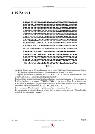 La transcription

4.19 Exon 1

BM 31
•
•
•

•
•

Après la fixation de la RNA-polymérase sur la boîte TATA par l’intermédiaire du facteur
TFIID, la transcription va commencer 23 nucléotides au delà de cette boîte.
A ce point, la séquence du brin sens est 5’AGGCACAGA...3’, celle du brin antisens est donc
3’TCCGTGTCT...5’ (complémentaire et antiparalléle).
En choisissant comme substrats les ribonucléotides complémentaires de ce brin antisens, la
RNA-polymérase va composer 5’AGGCACAGA...3’ qui sera le début de la séquence du
RNA transcrit. Lorsque la polymérase rencontre un A sur le brin antisens, elle incorpore un
nucléotide à Uracile dans le mRNA : 5’...GCUGGCUAG...3’.
La séquence du RNA transcrit recopie donc celle du brin sens du DNA.
La transcription se poursuit alors tout au long du brin antisens en incorporant 1329 nucléotides
dans le RNA transcrit de l’apoA-II.

2009 - 2010

Biologie Moléculaire - Prs C. Housset et A. Raisonnier

79/207

 