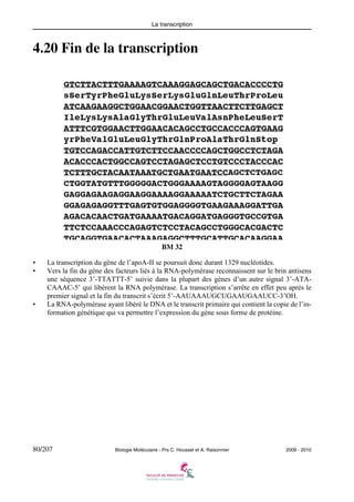 La transcription

4.20 Fin de la transcription

BM 32
•
•

•

La transcription du gène de l’apoA-II se poursuit donc durant 1329 nucléotides.
Vers la fin du gène des facteurs liés à la RNA-polymérase reconnaissent sur le brin antisens
une séquence 3’-TTATTT-5’ suivie dans la plupart des gènes d’un autre signal 3’-ATACAAAC-5’ qui libèrent la RNA polymérase. La transcription s’arrête en effet peu après le
premier signal et la fin du transcrit s’écrit 5’-AAUAAAUGCUGAAUGAAUCC-3’OH.
La RNA-polymérase ayant libéré le DNA et le transcrit primaire qui contient la copie de l’information génétique qui va permettre l’expression du gène sous forme de protéine.

80/207

Biologie Moléculaire - Prs C. Housset et A. Raisonnier

2009 - 2010

 