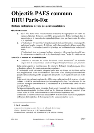 Objectifs PAES commun DHU Paris-Est

Objectifs PAES commun
DHU Paris-Est
Biologie moléculaire : étude des acides nucléiques
Objectifs Généraux
1.

2.

Sur la base d’une bonne connaissance de la structure et des propriétés des acides nucléiques, l’étudiant doit avoir assimilé les grands principes de base impliqués dans la
transmission et la réparation du matériel génétique, ainsi que l’expression des gènes
et sa régulation.
L’étudiant doit être capable d’interpréter des résultats expérimentaux obtenus par les
techniques les plus courantes de biologie moléculaire appliquées à la recherche biomédicale ou à l’exploration de matériel génétique par les laboratoires de biologie médicale.
L’étudiant doit ainsi avoir acquis les bases nécessaires à la compréhension ultérieure
des mécanismes moléculaires de la physiopathologie ou de l’action des médicaments.

Structure et fonction des acides nucléiques
•

Connaître la structure des acides nucléiques, savoir reconnaître1 les molécules
simples dont ils sont constitués, les classer d’après leurs propriétés ou leurs fonctions.

Cette partie nécessite la reconnaissance des structures de l’acide phosphorique, du ribose
et du désoxy-ribose, des bases puriques et pyrimidiques.
L’étudiant doit savoir reconnaître n’importe quelle base, nucléoside, nucléotide ou nucléoside polyphosphate. Il doit savoir identifier les liaisons riches en énergie des nucléosides
polyphosphates et distinguer les groupements phosphates (α, β, γ) présents dans ces molécules.
Il doit savoir interpréter et manipuler les différentes représentations de la structure primaire
du DNA et du RNA, préciser la nature des liaisons impliquées dans l’enchaînement des nucléotides, distinguer une extrémité 5’ d’une extrémité 3’ et manipuler les unités de taille
(kb, kpb, Mpb...).
Sur des schémas qui lui seront présentés, il doit savoir reconnaître les liaisons impliquées
dans la complémentarité des bases ainsi que les éléments structuraux essentiels d’une
double hélice de DNA, de la chromatine ou des différentes espèces de RNA.
Connaissant la composition en bases de deux DNA de même taille, il doit savoir prédire les
différences de température de fusion et expliciter les raisons de leur choix.

1. Savoir reconnaître
corps chimique : nommer un corps dont on voit la formule développée ;
réaction : désigner l’enzyme au vu de l’équation chimique ;
voie métabolique : désigner la voie métabolique au vu de son bilan chimique.

2009 - 2010

Biologie Moléculaire - Prs C. Housset et A. Raisonnier

9/207

 
