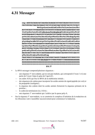 La transcription

4.31 Messager

BM 37
•

Le RNA messager comprend plusieurs séquences :
—
—
—
—
—
—

•

une séquence 5’ non-codante, qui ne sera pas traduite, qui correspond à l’exon 1 et à une
partie de l’exon 2 dans le gène de l’apoA-II ;
un codon AUG qui fixe le tRNA de la méthionine initiale ;
des séquences de codons pour incorporer les acides aminés du signal-peptide (en vert) et
du propeptide (soulignée) ;
la séquence des codons dont les acides aminés formeront la séquence primaire de la
protéine ;
le codon de terminaison (ici, UGA) ;
une séquence 3’ non-traduite qui s’achève par la queue poly-A.

Sur la séquence 5’ non-traduite, va se construire le complexe d’initiation de la traduction où
les ribosomes vont s’assembler successivement pour commencer la traduction.

2009 - 2010

Biologie Moléculaire - Prs C. Housset et A. Raisonnier

91/207

 