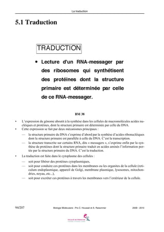 La traduction

5.1 Traduction

BM 38
•
•

L’expression du génome aboutit à la synthèse dans les cellules de macromolécules acides nucléiques et protéines, dont la structure primaire est déterminée par celle du DNA.
Cette expression se fait par deux mécanismes principaux :
—

la structure primaire du DNA s’exprime d’abord par la synthèse d’acides ribonucléiques
dont la structure primaire est parallèle à celle du DNA. C’est la transcription.
— la structure transcrite sur certains RNA, dits « messagers », s’exprime enfin par la synthèse de protéines dont la structure primaire traduit en acides aminés l’information portée par la structure primaire du DNA. C’est la traduction.

•

La traduction est faite dans le cytoplasme des cellules :
—
—

—

94/207

soit pour libérer des protéines cytoplasmiques,
soit pour conduire ces protéines dans les membranes ou les organites de la cellule (reticulum endoplasmique, appareil de Golgi, membrane plasmique, lysosomes, mitochondries, noyau, etc...),
soit pour excréter ces protéines à travers les membranes vers l’extérieur de la cellule.

Biologie Moléculaire - Prs C. Housset et A. Raisonnier

2009 - 2010

 