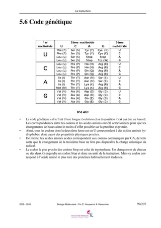 La traduction

5.6 Code génétique

BM 40/1
•

•
•

•

Le code génétique est le fruit d’une longue évolution et sa disposition n’est pas due au hasard.
Les correspondances entre les codons et les acides aminés ont été sélectionnées pour que les
changements de bases aient le moins d’effet possible sur la protéine exprimée.
Ainsi, tous les codons dont la deuxième lettre est un U correspondent à des acides aminés hydrophobes, donc ayant des propriétés physiques proches.
De même, les acides aminés acides correspondent aux codons commençant par GA, de telle
sorte que le changement de la troisième base ne fera pas disparaître la charge anionique du
radical.
Le codon le plus proche des codons Stop est celui du tryptophane. Un changement de chacun
ou des deux G engendre un codon Stop et donc un arrêt de la traduction. Mais ce codon correspond à l’acide aminé le plus rare des protéines habituellement traduites.

2009 - 2010

Biologie Moléculaire - Prs C. Housset et A. Raisonnier

99/207

 