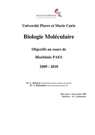 Université Pierre et Marie Curie

Biologie Moléculaire
Objectifs au cours de
Biochimie PAES
2009 - 2010

Pr. C. Housset (Chantal.Housset@st-antoine.inserm.fr)
Pr. A. Raisonnier (alain.raisonnier@upmc.fr)

Mise à jour : 18 novembre 2009
Relecture : Pr. A. Raisonnier

 