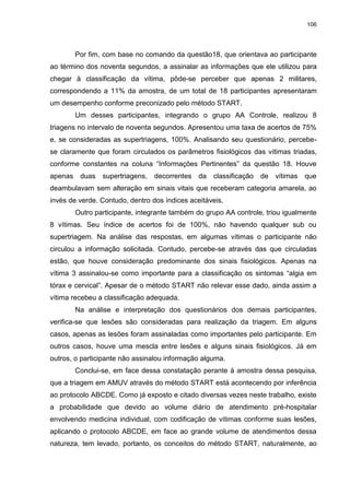 106
Por fim, com base no comando da questão18, que orientava ao participante
ao término dos noventa segundos, a assinalar as informações que ele utilizou para
chegar à classificação da vítima, pôde-se perceber que apenas 2 militares,
correspondendo a 11% da amostra, de um total de 18 participantes apresentaram
um desempenho conforme preconizado pelo método START.
Um desses participantes, integrando o grupo AA Controle, realizou 8
triagens no intervalo de noventa segundos. Apresentou uma taxa de acertos de 75%
e, se consideradas as supertriagens, 100%. Analisando seu questionário, percebe-
se claramente que foram circulados os parâmetros fisiológicos das vítimas triadas,
conforme constantes na coluna “Informações Pertinentes” da questão 18. Houve
apenas duas supertriagens, decorrentes da classificação de vítimas que
deambulavam sem alteração em sinais vitais que receberam categoria amarela, ao
invés de verde. Contudo, dentro dos índices aceitáveis.
Outro participante, integrante também do grupo AA controle, triou igualmente
8 vítimas. Seu índice de acertos foi de 100%, não havendo qualquer sub ou
supertriagem. Na análise das respostas, em algumas vítimas o participante não
circulou a informação solicitada. Contudo, percebe-se através das que circuladas
estão, que houve consideração predominante dos sinais fisiológicos. Apenas na
vítima 3 assinalou-se como importante para a classificação os sintomas “algia em
tórax e cervical”. Apesar de o método START não relevar esse dado, ainda assim a
vítima recebeu a classificação adequada.
Na análise e interpretação dos questionários dos demais participantes,
verifica-se que lesões são consideradas para realização da triagem. Em alguns
casos, apenas as lesões foram assinaladas como importantes pelo participante. Em
outros casos, houve uma mescla entre lesões e alguns sinais fisiológicos. Já em
outros, o participante não assinalou informação alguma.
Conclui-se, em face dessa constatação perante à amostra dessa pesquisa,
que a triagem em AMUV através do método START está acontecendo por inferência
ao protocolo ABCDE. Como já exposto e citado diversas vezes neste trabalho, existe
a probabilidade que devido ao volume diário de atendimento pré-hospitalar
envolvendo medicina individual, com codificação de vítimas conforme suas lesões,
aplicando o protocolo ABCDE, em face ao grande volume de atendimentos dessa
natureza, tem levado, portanto, os conceitos do método START, naturalmente, ao
 