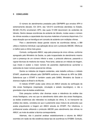 108
5 CONCLUSÃO
O número de atendimentos prestados pelo CB/PMPR que envolve APH é
extremamente elevado. Em 2014, das 124.013 ocorrências atendidas no Estado,
89.526 (72,2%) envolveram APH, das quais 51.059 decorreram de acidentes de
trânsito. Dentro dessas ocorrências de acidente de trânsito, muitas vezes o número
de vítimas excedeu a capacidade dos recursos materiais e humanos disponíveis. E é
essa situação que se transfigura em conceito de acidente com múltiplas vítimas.
Para o atendimento desse grande volume de ocorrências diárias, o BM
utiliza a medicina individual, cuja aplicação dá-se com o protocolo ABCDE. Oferta-se
o melhor para a vítima mais grave.
Contudo, configurado AMUV, seja pela presença de cinco vítimas, conforme
apregoado pelo Ministério da Saúde, ou pela incapacidade de atendimento mesmo
com a presença de um número inferior a esse, o protocolo altera-se, passando a
vigorar técnicas de medicina de massa. Para tanto, adota-se um método de triagem,
cujo intuito é avaliar o maior número de pacientes objetivando-se aumentar a
sobrevida do maior número possível de vítimas.
Dentre os métodos de triagens existentes, este trabalho enfocou o método
START, atualmente utilizado pelo CB/PMPR conforme o Manual do APH de 2006.
Salienta-se que o START é também usado pelo SAMU, Ministério da Saúde e
diversos órgãos do Brasil e do Mundo.
O método START avalia cada vítima em AMUV através da verificação de
três sinais fisiológicos (respiração, circulação e estado neurológico), e não a
gravidade e tipo de lesões anatômicas.
Esta pesquisa conferiu citar diversas vezes a relevância da análise dos
sinais fisiológicos, uma vez que no atendimento diário além dos sinais fisiológicos,
as lesões anatômicas são relevadas na avaliação da vítima. E, no transcorrer da
análise dos dados, constatou-se que é justamente essa mistura de protocolos que
acaba prejudicando a triagem em AMUV através do START. Por inferência, o
profissional acaba utilizando o protocolo ABCDE para atendimento das vítimas no
AMUV, ao invés de adotar a técnica correspondente.
Ademais, não é possível analisar estatisticamente o volume de AMUV
ocorridos em razão da não existência desse tipo de ocorrência no SYSBM. Contudo,
 