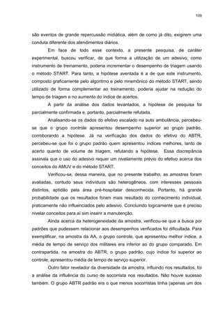 109
são eventos de grande repercussão midiática, além de como já dito, exigirem uma
conduta diferente dos atendimentos diários.
Em face de todo esse contexto, a presente pesquisa, de caráter
experimental, buscou verificar, de que forma a utilização de um adesivo, como
instrumento de treinamento, poderia incrementar o desempenho de triagem usando
o método START. Para tanto, a hipótese aventada é a de que este instrumento,
composto graficamente pelo algoritmo e pelo mnemônico do método START, sendo
utilizado de forma complementar ao treinamento, poderia ajudar na redução do
tempo de triagem e no aumento do índice de acertos.
A partir da análise dos dados levantados, a hipótese de pesquisa foi
parcialmente confirmada e, portanto, parcialmente refutada.
Analisando-se os dados do efetivo escalado na auto ambulância, percebeu-
se que o grupo controle apresentou desempenho superior ao grupo padrão,
corroborando a hipótese. Já na verificação dos dados do efetivo do ABTR,
percebeu-se que foi o grupo padrão quem apresentou índices melhores, tanto de
acerto quanto de volume de triagem, refutando a hipótese. Essa discrepância
assinala que o uso do adesivo requer um nivelamento prévio do efetivo acerca dos
conceitos do AMUV e do método START.
Verificou-se, dessa maneira, que no presente trabalho, as amostras foram
avaliadas, contudo seus indivíduos são heterogêneos, com interesses pessoais
distintos, aptidão pela área pré-hospitalar desconhecida. Portanto, há grande
probabilidade que os resultados foram mais resultado do conhecimento individual,
praticamente não influenciados pelo adesivo. Concluindo logicamente que é preciso
nivelar conceitos para aí sim inserir a manutenção.
Ainda acerca da heterogeneidade da amostra, verificou-se que a busca por
padrões que pudessem relacionar aos desempenhos verificados foi dificultada. Para
exemplificar, na amostra da AA, o grupo controle, que apresentou melhor índice, a
média de tempo de serviço dos militares era inferior ao do grupo comparado. Em
contrapartida, na amostra do ABTR, o grupo padrão, cujo índice foi superior ao
controle, apresentou média de tempo de serviço superior.
Outro fator revelador da diversidade da amostra, influindo nos resultados, foi
a análise da influência do curso de socorrista nos resultados. Não houve sucesso
também. O grupo ABTR padrão era o que menos socorristas tinha (apenas um dos
 