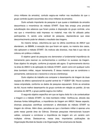110
cinco militares da amostra), contudo sagrou-se melhor nos resultados do que o
grupo controle (quatro socorristas dos cinco militares da amostra).
Outro achado importante da pesquisa é que quase a totalidade da amostra
desconhecia o mnemônico do método START. Esse fato enseja uma provável
subutilização dos adesivos que foram postos à disposição do grupo controle, uma
vez que o mnemônico está impresso no material, mas não foi utilizado pelos
participantes. E, sendo uma variável de pesquisa, depreende-se que esse
desconhecimento pode ter afetado o resultado das triagens.
Ao mesmo tempo, vislumbrou-se que na última ocorrência de AMUV que
atenderam, os BBMM, à exceção dos que foram em apoio, na maioria dos casos,
não aplicaram o método START. Os motivos são diversos, mas fato é que não se
colocou em prática o método.
O objetivo geral da pesquisa era demonstrar a fundamental importância do
treinamento para reavivar os conhecimentos e contribuir no sucesso da triagem.
Esse objetivo foi atingido, conforme já exposto até agora. O aprimoramento técnico
na área do AMUV e de aplicação do método START, assim como em qualquer outra
área bombeiro militar, requer treinamento. É dessa maneira que se condiciona o
pensamento, estrutura-se o raciocínio e cria-se a lembrança.
Outro objetivo do trabalho era comparar o desempenho de triagem de duas
equipes do efetivo operacional do quartel central do 1º SGB/5º GB. Houve sucesso
nessa empreitada, conforme os dados de pesquisa expuseram. Entre as amostras
da AA, houve melhor desempenho do grupo controle em relação ao padrão. Já nas
amostras do ABTR, o grupo padrão sagrou-me melhor.
O segundo objetivo específico em que se logrou êxito foi o de contextualizar
a triagem e o método START, no meio bombeiro militar. Verificou-se, através das
diversas fontes bibliográficas, a importância da triagem em AMUV. Nesse aspecto,
diversas pesquisas científicas corroboram a efetividade do método START na
triagem de vítimas. Além disso, percebeu-se que o bombeiro militar é apenas uma
parte nessa grande área da Ciência. Diversas pesquisas internacionais buscam
validar, comparar e corroborar a importância da triagem em um cenário com
múltiplas vítimas. Destacam-se, nessa área, importantes publicações da
Organização Mundial da Saúde e da Organização Pan-americana da Saúde.
 