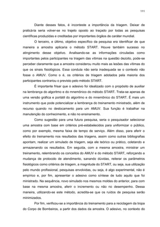 111
Diante desses fatos, é inconteste a importância da triagem. Deixar de
praticá-la seria volver-se no trajeto oposto ao traçado por todas as pesquisas
científicas produzidas e creditadas por importantes órgãos de caráter mundial.
O terceiro, e último, objetivo específico da pesquisa era identificar de que
maneira a amostra aplicaria o método START. Houve também sucesso no
atingimento desse objetivo. Analisando-se as informações circuladas como
importantes pelos participantes na triagem das vítimas na questão dezoito, pode-se
perceber claramente que a amostra considerou muito mais as lesões das vítimas do
que os sinais fisiológicos. Essa conduta não seria inadequada se o contexto não
fosse o AMUV. Como o é, os critérios de triagem adotados pela maioria dos
participantes contrariou o previsto pelo método START.
É importante frisar que o adesivo foi idealizado com o propósito de auxiliar
na lembrança do algoritmo e do mnemônico do método START. Trata-se apenas de
uma versão gráfica e portátil do algoritmo e do mnemônico do START. É mais um
instrumento que pode potencializar a lembrança do treinamento ministrado, além de
recurso quando no deslocamento para um AMUV. Sua função é trabalhar na
manutenção do conhecimento, e não no ensinamento.
Como sugestão para uma futura pesquisa, seria o pesquisador selecionar
uma amostra com base em critérios pré-estabelecidos para uniformizar o público,
como por exemplo, mesma faixa de tempo de serviço. Além disso, para aferir o
efeito do treinamento nos resultados das triagens, assim como outras bibliografias
apontam, realizar um simulado de triagem, seja ele teórico ou prático, coletando e
armazenando os resultados. Em seguida, com a mesma amostra, ministrar um
treinamento, relembrando os conceitos do AMUV e do método START, reforçando a
mudança de protocolo de atendimento, sanando dúvidas, reiterar os parâmetros
fisiológicos como critérios de triagem, a magnitude do START, ou seja, sua utilização
pelo mundo profissional, pesquisas envolvidas, ou seja, é algo experimental, não é
empírico e, por fim, apresentar o adesivo como síntese de tudo aquilo que foi
ministrado. Na sequência, novo simulado nos mesmos moldes do anterior, para com
base na mesma amostra, aferir o incremento ou não no desempenho. Dessa
maneira, utilizando-se este método, acredita-se que os ruídos de pesquisa serão
minimizados.
Por fim, verificou-se a importância do treinamento para a reciclagem da tropa
do Corpo de Bombeiros, a partir dos dados da amostra. O adesivo, no contexto do
 