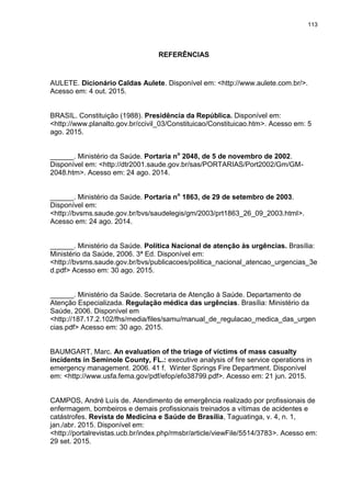 113
REFERÊNCIAS
AULETE. Dicionário Caldas Aulete. Disponível em: <http://www.aulete.com.br/>.
Acesso em: 4 out. 2015.
BRASIL. Constituição (1988). Presidência da República. Disponível em:
<http://www.planalto.gov.br/ccivil_03/Constituicao/Constituicao.htm>. Acesso em: 5
ago. 2015.
______. Ministério da Saúde. Portaria no
2048, de 5 de novembro de 2002.
Disponível em: <http://dtr2001.saude.gov.br/sas/PORTARIAS/Port2002/Gm/GM-
2048.htm>. Acesso em: 24 ago. 2014.
______. Ministério da Saúde. Portaria no
1863, de 29 de setembro de 2003.
Disponível em:
<http://bvsms.saude.gov.br/bvs/saudelegis/gm/2003/prt1863_26_09_2003.html>.
Acesso em: 24 ago. 2014.
______. Ministério da Saúde. Política Nacional de atenção às urgências. Brasília:
Ministério da Saúde, 2006. 3ª Ed. Disponível em:
<http://bvsms.saude.gov.br/bvs/publicacoes/politica_nacional_atencao_urgencias_3e
d.pdf> Acesso em: 30 ago. 2015.
______. Ministério da Saúde. Secretaria de Atenção à Saúde. Departamento de
Atenção Especializada. Regulação médica das urgências. Brasília: Ministério da
Saúde, 2006. Disponível em
<http://187.17.2.102/fhs/media/files/samu/manual_de_regulacao_medica_das_urgen
cias.pdf> Acesso em: 30 ago. 2015.
BAUMGART, Marc. An evaluation of the triage of victims of mass casualty
incidents in Seminole County, FL.: executive analysis of fire service operations in
emergency management. 2006. 41 f. Winter Springs Fire Department. Disponível
em: <http://www.usfa.fema.gov/pdf/efop/efo38799.pdf>. Acesso em: 21 jun. 2015.
CAMPOS, André Luís de. Atendimento de emergência realizado por profissionais de
enfermagem, bombeiros e demais profissionais treinados a vítimas de acidentes e
catástrofes. Revista de Medicina e Saúde de Brasília, Taguatinga, v. 4, n. 1,
jan./abr. 2015. Disponível em:
<http://portalrevistas.ucb.br/index.php/rmsbr/article/viewFile/5514/3783>. Acesso em:
29 set. 2015.
 