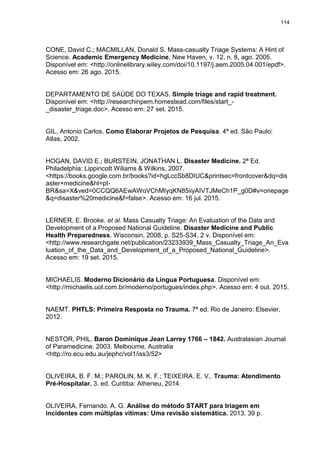 114
CONE, David C.; MACMILLAN, Donald S. Mass-casualty Triage Systems: A Hint of
Science. Academic Emergency Medicine, New Haven, v. 12, n. 8, ago. 2005.
Disponível em: <http://onlinelibrary.wiley.com/doi/10.1197/j.aem.2005.04.001/epdf>.
Acesso em: 26 ago. 2015.
DEPARTAMENTO DE SAÚDE DO TEXAS. Simple triage and rapid treatment.
Disponível em: <http://researchinpem.homestead.com/files/start_-
_disaster_triage.doc>. Acesso em: 27 set. 2015.
GIL, Antonio Carlos. Como Elaborar Projetos de Pesquisa. 4ª ed. São Paulo:
Atlas, 2002.
HOGAN, DAVID E.; BURSTEIN, JONATHAN L. Disaster Medicine. 2ª Ed.
Philadelphia: Lippincott Wiliams & Wilkins, 2007.
<https://books.google.com.br/books?id=hgLccSb8DIUC&printsec=frontcover&dq=dis
aster+medicine&hl=pt-
BR&sa=X&ved=0CCQQ6AEwAWoVChMIyqKN85iiyAIVTJMeCh1P_g0D#v=onepage
&q=disaster%20medicine&f=false>. Acesso em: 16 jul. 2015.
LERNER, E. Brooke. et al. Mass Casualty Triage: An Evaluation of the Data and
Development of a Proposed National Guideline. Disaster Medicine and Public
Health Preparedness. Wisconsin, 2008, p. S25-S34, 2 v. Disponível em:
<http://www.researchgate.net/publication/23233939_Mass_Casualty_Triage_An_Eva
luation_of_the_Data_and_Development_of_a_Proposed_National_Guideline>.
Acesso em: 19 set. 2015.
MICHAELIS. Moderno Dicionário da Língua Portuguesa. Disponível em:
<http://michaelis.uol.com.br/moderno/portugues/index.php>. Acesso em: 4 out. 2015.
NAEMT. PHTLS: Primeira Resposta no Trauma. 7ª ed. Rio de Janeiro: Elsevier,
2012.
NESTOR, PHIL. Baron Dominique Jean Larrey 1766 – 1842. Australasian Journal
of Paramedicine. 2003. Melbourne, Australia
<http://ro.ecu.edu.au/jephc/vol1/iss3/52>
OLIVEIRA, B. F. M.; PAROLIN, M. K. F.; TEIXEIRA, E. V.. Trauma: Atendimento
Pré-Hospitalar. 3. ed. Curitiba: Atheneu, 2014.
OLIVEIRA, Fernando. A. G. Análise do método START para triagem em
incidentes com múltiplas vítimas: Uma revisão sistemática. 2013. 39 p.
 