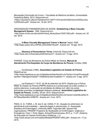 115
Monografia (Conclusão de Curso) – Faculdade de Medicina da Bahia, Universidade
Federal da Bahia, 2013. Disponível em:
<https://repositorio.ufba.br/ri/bitstream/ri/13977/1/Fernando%20Antonio%20Gouveia
%20Oliveira.pdf>. Acesso em: 18 set. 2015.
ORGANIZAÇÃO PANAMERICANA DA SAÚDE. Establishing a Mass Casualty
Management System. 1995. Disponível em:
<http://www.mona.uwi.edu/cardin/virtual_library/docs/1240/1240.pdf>. Acesso em: 22
set. 2015.
______. A Mass Casualty Management Trainer´s Manual. Nepal. 2006
<http://apps.searo.who.int/PDS_DOCS/B0149.pdf>. Acesso em: 16 ago. 2015.
______. Glossary of Humanitarian Terms. [internet]. Disponível em:
<http://www.who.int/hac/about/definitions/en/>. Acesso em: 15 ago. 2015.
PARANÁ. Corpo de Bombeiros da Polícia Militar do Paraná. Manual de
Atendimento Pré-Hospitalar do Corpo de Bombeiros do Paraná. Curitiba, 2006.
______. Constituição (1989). Assembleia Legislativa do Estado do Paraná.
Disponível em:
<http://www.legislacao.pr.gov.br/legislacao/listarAtosAno.do?action=iniciarProcesso&
tipoAto=10&orgaoUnidade=1100&retiraLista=true&site=1>. Acesso em: 5 ago. 2015.
______. Lei Estadual n.º 16.57, de 28 de setembro de 2010. Dispõe que a Polícia
Militar do Estado do Paraná (PMPR) destina-se à preservação da ordem pública, à
polícia ostensiva, à execução de atividades de defesa civil, além de outras
atribuições previstas na legislação federal e estadual. Assembleia Legislativa do
Estado do Paraná, Curitiba, 29 set. 2010. Disponível em:
<http://www.legislacao.pr.gov.br/legislacao/listarAtosAno.do?action=exibir&codAto=5
6275&codItemAto=436679>. Acesso em: 3 out. 2015.
PAES, G. O.; FARIA, J. M. dos S. de; VIANA, P. M.. Atuação do enfermeiro no
atendimento pré-hospitalar – aspectos legais e operacionais. In: Associação
Brasileira de Enfermagem; Unikovsky MAR, Fagundes AM, Spezani RS,
organizadores. PROENF Programa de Atualização em Enfermagem: Urgência e
Emergência: Ciclo 1. Porto Alegre: Artmed/Panamericana; 2013. p. 11-47. (Sistema
de Educação em Saúde Continuada a Distância, v.1).
<http://www.secad.com.br/modelos/ModeloPROENF-URG.pdf>. Acesso em: 17 jul.
2015.
 