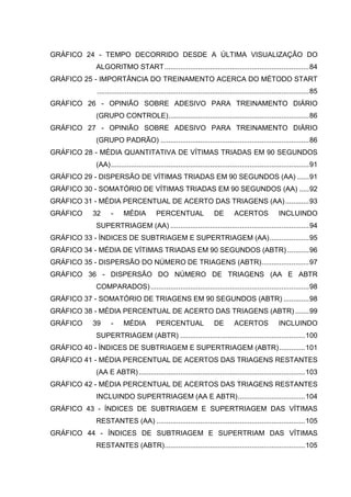 11
GRÁFICO 24 - TEMPO DECORRIDO DESDE A ÚLTIMA VISUALIZAÇÃO DO
ALGORITMO START.........................................................................84
GRÁFICO 25 - IMPORTÂNCIA DO TREINAMENTO ACERCA DO MÉTODO START
...........................................................................................................85
GRÁFICO 26 - OPINIÃO SOBRE ADESIVO PARA TREINAMENTO DIÁRIO
(GRUPO CONTROLE).......................................................................86
GRÁFICO 27 - OPINIÃO SOBRE ADESIVO PARA TREINAMENTO DIÁRIO
(GRUPO PADRÃO) ...........................................................................86
GRÁFICO 28 - MÉDIA QUANTITATIVA DE VÍTIMAS TRIADAS EM 90 SEGUNDOS
(AA)....................................................................................................91
GRÁFICO 29 - DISPERSÃO DE VÍTIMAS TRIADAS EM 90 SEGUNDOS (AA) ......91
GRÁFICO 30 - SOMATÓRIO DE VÍTIMAS TRIADAS EM 90 SEGUNDOS (AA) .....92
GRÁFICO 31 - MÉDIA PERCENTUAL DE ACERTO DAS TRIAGENS (AA)............93
GRÁFICO 32 - MÉDIA PERCENTUAL DE ACERTOS INCLUINDO
SUPERTRIAGEM (AA) ......................................................................94
GRÁFICO 33 - ÍNDICES DE SUBTRIAGEM E SUPERTRIAGEM (AA)....................95
GRÁFICO 34 - MÉDIA DE VÍTIMAS TRIADAS EM 90 SEGUNDOS (ABTR) ...........96
GRÁFICO 35 - DISPERSÃO DO NÚMERO DE TRIAGENS (ABTR)........................97
GRÁFICO 36 - DISPERSÃO DO NÚMERO DE TRIAGENS (AA E ABTR
COMPARADOS)................................................................................98
GRÁFICO 37 - SOMATÓRIO DE TRIAGENS EM 90 SEGUNDOS (ABTR) .............98
GRÁFICO 38 - MÉDIA PERCENTUAL DE ACERTO DAS TRIAGENS (ABTR) .......99
GRÁFICO 39 - MÉDIA PERCENTUAL DE ACERTOS INCLUINDO
SUPERTRIAGEM (ABTR) ...............................................................100
GRÁFICO 40 - ÍNDICES DE SUBTRIAGEM E SUPERTRIAGEM (ABTR).............101
GRÁFICO 41 - MÉDIA PERCENTUAL DE ACERTOS DAS TRIAGENS RESTANTES
(AA E ABTR)....................................................................................103
GRÁFICO 42 - MÉDIA PERCENTUAL DE ACERTOS DAS TRIAGENS RESTANTES
INCLUINDO SUPERTRIAGEM (AA E ABTR)..................................104
GRÁFICO 43 - ÍNDICES DE SUBTRIAGEM E SUPERTRIAGEM DAS VÍTIMAS
RESTANTES (AA) ...........................................................................105
GRÁFICO 44 - ÍNDICES DE SUBTRIAGEM E SUPERTRIAM DAS VÍTIMAS
RESTANTES (ABTR).......................................................................105
 