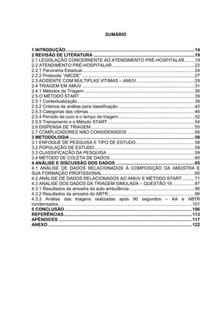 13
SUMÁRIO
1 INTRODUÇÃO .......................................................................................................14
2 REVISÃO DE LITERATURA .................................................................................19
2.1 LEGISLAÇÃO CONCERNENTE AO ATENDIMENTO PRÉ-HOSPITALAR........19
2.2 ATENDIMENTO PRÉ-HOSPITALAR ..................................................................22
2.2.1 Panorama Estadual..........................................................................................24
2.2.2 Protocolo “ABCDE” ..........................................................................................27
2.3 ACIDENTE COM MÚLTIPLAS VÍTIMAS – AMUV...............................................29
2.4 TRIAGEM EM AMUV ..........................................................................................31
2.4.1 Métodos de Triagem ........................................................................................36
2.5 O MÉTODO START ............................................................................................39
2.5.1 Contextualização..............................................................................................39
2.5.2 Critérios de análise para classificação .............................................................42
2.5.3 Categorias das vítimas.....................................................................................46
2.5.4 Período de ouro e o tempo de triagem.............................................................52
2.5.5 Treinamento e o Método START......................................................................54
2.6 DISPENSA DE TRIAGEM...................................................................................55
2.7 COMPLICADORES NÃO CONSIDERADOS ......................................................56
3 METODOLOGIA ....................................................................................................58
3.1 ENFOQUE DE PESQUISA E TIPO DE ESTUDO...............................................58
3.2 POPULAÇÃO DE ESTUDO ................................................................................58
3.3 CLASSIFICAÇÃO DA PESQUISA ......................................................................59
3.4 MÉTODO DE COLETA DE DADOS....................................................................60
4 ANÁLISE E DISCUSSÃO DOS DADOS ...............................................................65
4.1 ANÁLISE DE DADOS RELACIONADOS À COMPOSIÇÃO DA AMOSTRA E
SUA FORMAÇÃO PROFISSIONAL..........................................................................65
4.2 ANÁLISE DE DADOS RELACIONADOS AO AMUV E MÉTODO START..........71
4.3 ANÁLISE DOS DADOS DA TRIAGEM SIMULADA – QUESTÃO 18..................87
4.3.1 Resultados da amostra da auto ambulância ....................................................90
4.3.2 Resultados da amostra do ABTR .....................................................................96
4.3.3 Análise das triagens realizadas após 90 segundos – AA e ABTR
condensados...........................................................................................................101
5 CONCLUSÃO ......................................................................................................106
REFERÊNCIAS.......................................................................................................113
APÊNDICES ...........................................................................................................117
ANEXO ...................................................................................................................122
 