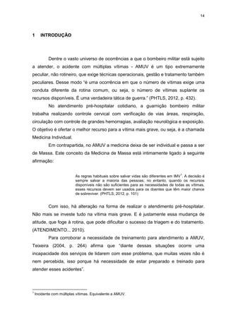 14
1 INTRODUÇÃO
Dentre o vasto universo de ocorrências a que o bombeiro militar está sujeito
a atender, o acidente com múltiplas vítimas - AMUV é um tipo extremamente
peculiar, não rotineiro, que exige técnicas operacionais, gestão e tratamento também
peculiares. Desse modo “é uma ocorrência em que o número de vítimas exige uma
conduta diferente da rotina comum, ou seja, o número de vítimas suplante os
recursos disponíveis. É uma verdadeira tática de guerra.” (PHTLS, 2012, p. 432).
No atendimento pré-hospitalar cotidiano, a guarnição bombeiro militar
trabalha realizando controle cervical com verificação de vias áreas, respiração,
circulação com controle de grandes hemorragias, avaliação neurológica e exposição.
O objetivo é ofertar o melhor recurso para a vítima mais grave, ou seja, é a chamada
Medicina Individual.
Em contrapartida, no AMUV a medicina deixa de ser individual e passa a ser
de Massa. Este conceito da Medicina de Massa está intimamente ligado à seguinte
afirmação:
As regras habituais sobre salvar vidas são diferentes em IMV
1
. A decisão é
sempre salvar a maioria das pessoas; no entanto, quando os recursos
disponíveis não são suficientes para as necessidades de todas as vítimas,
esses recursos devem ser usados para os doentes que têm maior chance
de sobreviver. (PHTLS, 2012, p. 101)
Com isso, há alteração na forma de realizar o atendimento pré-hospitalar.
Não mais se investe tudo na vítima mais grave. E é justamente essa mudança de
atitude, que foge à rotina, que pode dificultar o sucesso da triagem e do tratamento.
(ATENDIMENTO... 2010).
Para corroborar a necessidade de treinamento para atendimento a AMUV,
Teixeira (2004, p. 264) afirma que “diante dessas situações ocorre uma
incapacidade dos serviços de lidarem com esse problema, que muitas vezes não é
nem percebida, isso porque há necessidade de estar preparado e treinado para
atender esses acidentes”.
1
Incidente com múltiplas vítimas. Equivalente a AMUV.
 