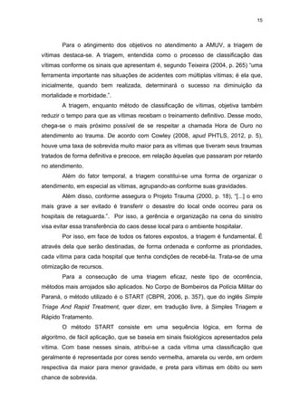 15
Para o atingimento dos objetivos no atendimento a AMUV, a triagem de
vítimas destaca-se. A triagem, entendida como o processo de classificação das
vítimas conforme os sinais que apresentam é, segundo Teixeira (2004, p. 265) “uma
ferramenta importante nas situações de acidentes com múltiplas vítimas; é ela que,
inicialmente, quando bem realizada, determinará o sucesso na diminuição da
mortalidade e morbidade.”.
A triagem, enquanto método de classificação de vítimas, objetiva também
reduzir o tempo para que as vítimas recebam o treinamento definitivo. Desse modo,
chega-se o mais próximo possível de se respeitar a chamada Hora de Ouro no
atendimento ao trauma. De acordo com Cowley (2008, apud PHTLS, 2012, p. 5),
houve uma taxa de sobrevida muito maior para as vítimas que tiveram seus traumas
tratados de forma definitiva e precoce, em relação àquelas que passaram por retardo
no atendimento.
Além do fator temporal, a triagem constitui-se uma forma de organizar o
atendimento, em especial as vítimas, agrupando-as conforme suas gravidades.
Além disso, conforme assegura o Projeto Trauma (2000, p. 18), “[...] o erro
mais grave a ser evitado é transferir o desastre do local onde ocorreu para os
hospitais de retaguarda.”. Por isso, a gerência e organização na cena do sinistro
visa evitar essa transferência do caos desse local para o ambiente hospitalar.
Por isso, em face de todos os fatores expostos, a triagem é fundamental. É
através dela que serão destinadas, de forma ordenada e conforme as prioridades,
cada vítima para cada hospital que tenha condições de recebê-la. Trata-se de uma
otimização de recursos.
Para a consecução de uma triagem eficaz, neste tipo de ocorrência,
métodos mais arrojados são aplicados. No Corpo de Bombeiros da Polícia Militar do
Paraná, o método utilizado é o START (CBPR, 2006, p. 357), que do inglês Simple
Triage And Rapid Treatment, quer dizer, em tradução livre, à Simples Triagem e
Rápido Tratamento.
O método START consiste em uma sequência lógica, em forma de
algoritmo, de fácil aplicação, que se baseia em sinais fisiológicos apresentados pela
vítima. Com base nesses sinais, atribui-se a cada vítima uma classificação que
geralmente é representada por cores sendo vermelha, amarela ou verde, em ordem
respectiva da maior para menor gravidade, e preta para vítimas em óbito ou sem
chance de sobrevida.
 