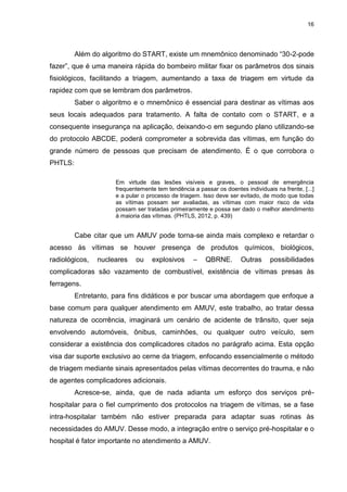 16
Além do algoritmo do START, existe um mnemônico denominado “30-2-pode
fazer”, que é uma maneira rápida do bombeiro militar fixar os parâmetros dos sinais
fisiológicos, facilitando a triagem, aumentando a taxa de triagem em virtude da
rapidez com que se lembram dos parâmetros.
Saber o algoritmo e o mnemônico é essencial para destinar as vítimas aos
seus locais adequados para tratamento. A falta de contato com o START, e a
consequente insegurança na aplicação, deixando-o em segundo plano utilizando-se
do protocolo ABCDE, poderá comprometer a sobrevida das vítimas, em função do
grande número de pessoas que precisam de atendimento. É o que corrobora o
PHTLS:
Em virtude das lesões visíveis e graves, o pessoal de emergência
frequentemente tem tendência a passar os doentes individuais na frente, [...]
e a pular o processo de triagem. Isso deve ser evitado, de modo que todas
as vítimas possam ser avaliadas, as vítimas com maior risco de vida
possam ser tratadas primeiramente e possa ser dado o melhor atendimento
à maioria das vítimas. (PHTLS, 2012, p. 439)
Cabe citar que um AMUV pode torna-se ainda mais complexo e retardar o
acesso às vítimas se houver presença de produtos químicos, biológicos,
radiológicos, nucleares ou explosivos – QBRNE. Outras possibilidades
complicadoras são vazamento de combustível, existência de vítimas presas às
ferragens.
Entretanto, para fins didáticos e por buscar uma abordagem que enfoque a
base comum para qualquer atendimento em AMUV, este trabalho, ao tratar dessa
natureza de ocorrência, imaginará um cenário de acidente de trânsito, quer seja
envolvendo automóveis, ônibus, caminhões, ou qualquer outro veículo, sem
considerar a existência dos complicadores citados no parágrafo acima. Esta opção
visa dar suporte exclusivo ao cerne da triagem, enfocando essencialmente o método
de triagem mediante sinais apresentados pelas vítimas decorrentes do trauma, e não
de agentes complicadores adicionais.
Acresce-se, ainda, que de nada adianta um esforço dos serviços pré-
hospitalar para o fiel cumprimento dos protocolos na triagem de vítimas, se a fase
intra-hospitalar também não estiver preparada para adaptar suas rotinas às
necessidades do AMUV. Desse modo, a integração entre o serviço pré-hospitalar e o
hospital é fator importante no atendimento a AMUV.
 