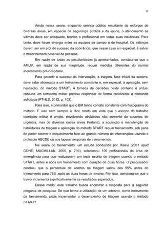 17
Ainda nessa seara, enquanto serviço público resultante de esforços de
diversas áreas, em especial da segurança pública e da saúde, o atendimento às
vítimas deve ser adequado, técnico e profissional em todas suas instâncias. Para
tanto, deve haver sinergia entre as equipes de campo e de hospital. Os esforços
devem ser em prol do sucesso da ocorrência, que nesse caso em especial, é salvar
o maior número possível de pessoas.
Em razão de todas as peculiaridades já apresentadas, constata-se que o
AMUV, em razão de sua magnitude, requer medidas diferentes do normal
atendimento pré-hospitalar.
Para garantir o sucesso da intervenção, a triagem, fase inicial do socorro,
deve estar alicerçada a um treinamento constante e, em especial, à aplicação, sem
hesitação, do método START. A tomada de decisões neste contexto é árdua,
contudo um bombeiro militar precisa responder de forma condizente a demanda
solicitada (PTHLS, 2012, p. 102).
Para isso, é primordial que o BM tenha contato constante com fluxograma do
método. E isso nem sempre é fácil, tendo em vista que o escopo do trabalho
bombeiro militar é amplo, envolvendo atividades não somente de socorros de
urgência, mas de diversas outras áreas Portanto, a aquisição e manutenção de
habilidades de triagem e aplicação do método START requer treinamento, sob pena
de poder ocorrer o esquecimento face ao grande número de intervenções usando o
protocolo ABCDE ou aos lapsos temporais de treinamentos.
Na seara do treinamento, um estudo conduzido por Risavi (2001 apud
CONE; MACMILLAN, 2005, p. 739), selecionou 109 profissionais da área de
emergência para que realizassem um teste escrito de triagem usando o método
START, antes e após um treinamento com duração de duas horas. O pesquisador
concluiu que o percentual de acertos na triagem saltou dos 55% antes do
treinamento para 75% após as duas horas de ensino. Por isso, corrobora-se que o
treino incrementa significativamente os resultados esperados.
Desse modo, este trabalho busca encontrar a resposta para a seguinte
pergunta de pesquisa: De que forma a utilização de um adesivo, como instrumento
de treinamento, pode incrementar o desempenho de triagem usando o método
START?
 