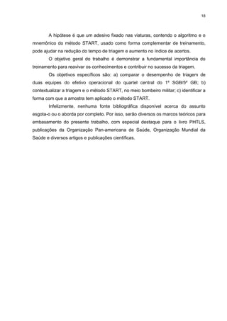 18
A hipótese é que um adesivo fixado nas viaturas, contendo o algoritmo e o
mnemônico do método START, usado como forma complementar de treinamento,
pode ajudar na redução do tempo de triagem e aumento no índice de acertos.
O objetivo geral do trabalho é demonstrar a fundamental importância do
treinamento para reavivar os conhecimentos e contribuir no sucesso da triagem.
Os objetivos específicos são: a) comparar o desempenho de triagem de
duas equipes do efetivo operacional do quartel central do 1º SGB/5º GB; b)
contextualizar a triagem e o método START, no meio bombeiro militar; c) identificar a
forma com que a amostra tem aplicado o método START.
Infelizmente, nenhuma fonte bibliográfica disponível acerca do assunto
esgota-o ou o aborda por completo. Por isso, serão diversos os marcos teóricos para
embasamento do presente trabalho, com especial destaque para o livro PHTLS,
publicações da Organização Pan-americana de Saúde, Organização Mundial da
Saúde e diversos artigos e publicações científicas.
 