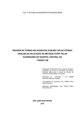 1
Cad. 3º CFO BM ALEXSANDRO DE SIQUEIRA BONI
TRIAGEM DE VÍTIMAS EM ACIDENTES COM MÚLTIPLAS VÍTIMAS:
ANÁLISE DA APLICAÇÃO DO MÉTODO START PELAS
GUARNIÇÕES DO QUARTEL CENTRAL DO
1ºSGB/5º GB
Monografia apresentada como requisito parcial à
conclusão do Curso de Formação de Oficiais
Bombeiro Militar junto à Escola de Oficiais da
Academia Policial Militar do Guatupê.
Orientador de Conteúdo: 1º Ten. QOBM
Alexandre Mançano Cavalca.
Co-orientador de Conteúdo: Cap. QOBM Pedro
Ogaki Malacrida.
Orientador Metodológico: Cap. QOPM Dalton
Gean Perovano.
SÃO JOSÉ DOS PINHAIS
2015
 